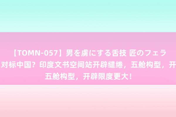 【TOMN-057】男を虜にする舌技 匠のフェラチオ 蛇ノ書 对标中国？印度文书空间站开辟缱绻，五舱构型，开辟限度更大！