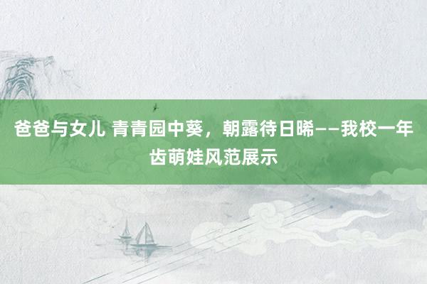 爸爸与女儿 青青园中葵，朝露待日晞——我校一年齿萌娃风范展示