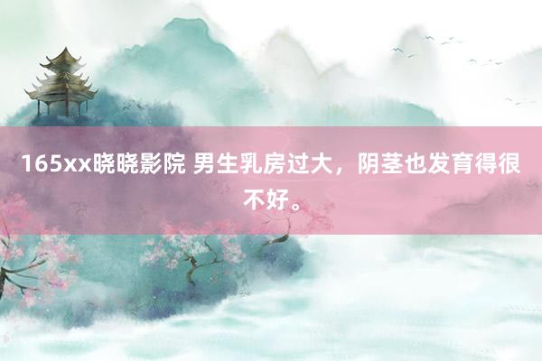 165xx晓晓影院 男生乳房过大，阴茎也发育得很不好。
