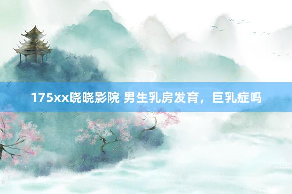 175xx晓晓影院 男生乳房发育,巨乳症吗
