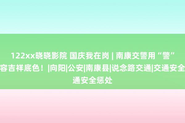122xx晓晓影院 国庆我在岗 | 南康交警用“警”色形容吉祥底色！|向阳|公安|南康县|说念路交通|交通安全惩处