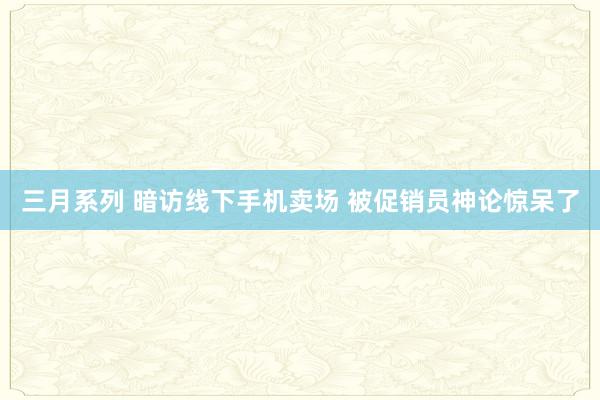 三月系列 暗访线下手机卖场 被促销员神论惊呆了