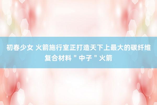 初春少女 火箭施行室正打造天下上最大的碳纤维复合材料＂中子＂火箭