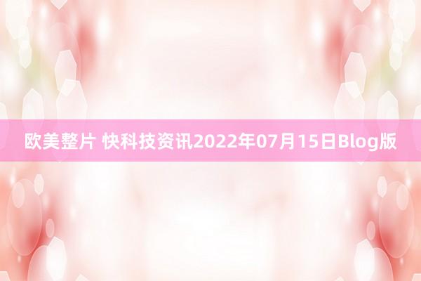 欧美整片 快科技资讯2022年07月15日Blog版