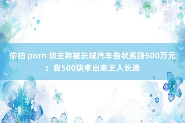偷拍 porn 博主称被长城汽车告状索赔500万元：我500块拿出来王人长途