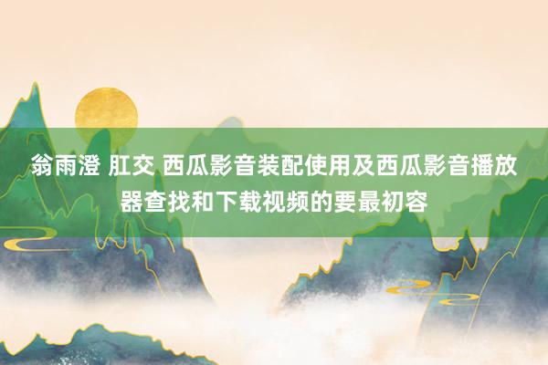 翁雨澄 肛交 西瓜影音装配使用及西瓜影音播放器查找和下载视频的要最初容