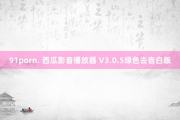 91porn. 西瓜影音播放器 V3.0.5绿色去告白版