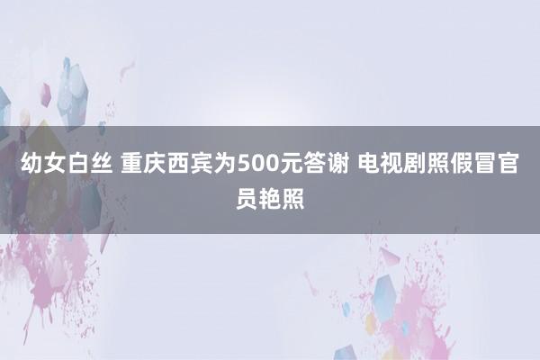 幼女白丝 重庆西宾为500元答谢 电视剧照假冒官员艳照