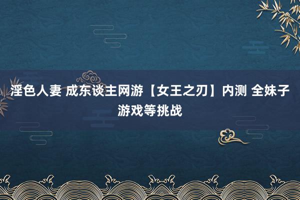淫色人妻 成东谈主网游【女王之刃】内测 全妹子游戏等挑战
