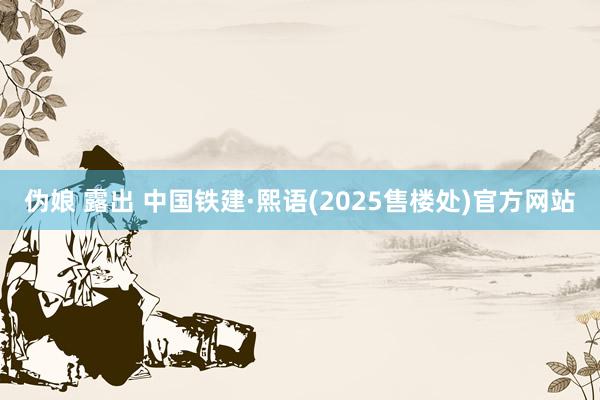 伪娘 露出 中国铁建·熙语(2025售楼处)官方网站
