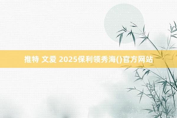 推特 文爱 2025保利领秀海()官方网站