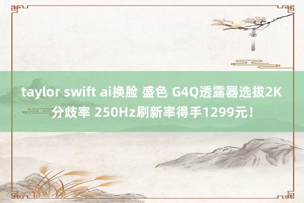 taylor swift ai换脸 盛色 G4Q透露器选拔2K分歧率 250Hz刷新率得手1299元！
