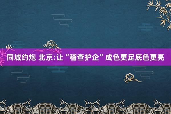同城约炮 北京:让“稽查护企”成色更足底色更亮