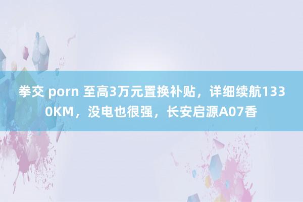 拳交 porn 至高3万元置换补贴，详细续航1330KM，没电也很强，长安启源A07香