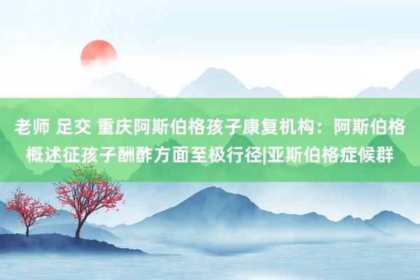 老师 足交 重庆阿斯伯格孩子康复机构：阿斯伯格概述征孩子酬酢方面至极行径|亚斯伯格症候群