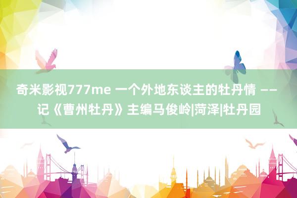 奇米影视777me 一个外地东谈主的牡丹情 —— 记《曹州牡丹》主编马俊岭|菏泽|牡丹园