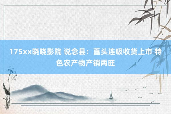 175xx晓晓影院 说念县：藠头连吸收货上市 特色农产物产销两旺