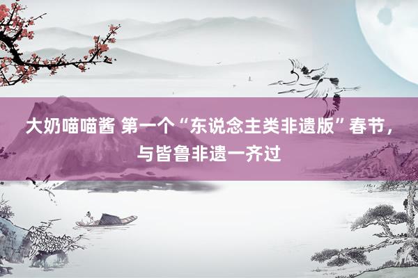 大奶喵喵酱 第一个“东说念主类非遗版”春节，与皆鲁非遗一齐过