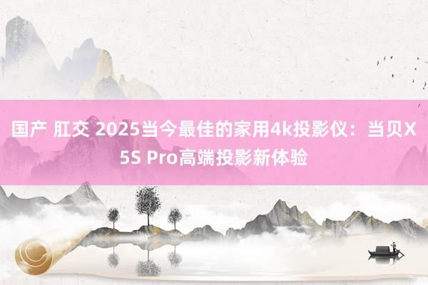 国产 肛交 2025当今最佳的家用4k投影仪：当贝X5S Pro高端投影新体验