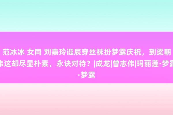 范冰冰 女同 刘嘉玲诞辰穿丝袜扮梦露庆祝，到梁朝伟这却尽显朴素，永诀对待？|成龙|曾志伟|玛丽莲·梦露