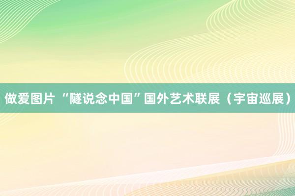 做爱图片 “隧说念中国”国外艺术联展（宇宙巡展）