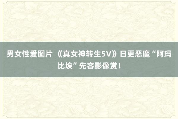 男女性爱图片 《真女神转生5V》日更恶魔“阿玛比埃”先容影像赏！