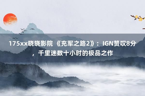 175xx晓晓影院 《充军之路2》：IGN赞叹8分，千里迷数十小时的极品之作