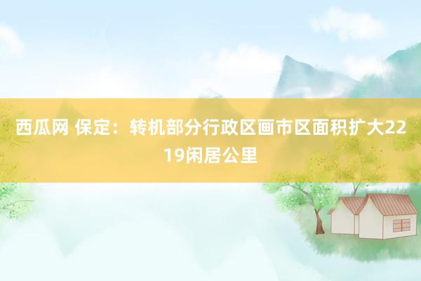 西瓜网 保定：转机部分行政区画　市区面积扩大2219闲居公里