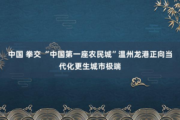 中国 拳交 “中国第一座农民城”温州龙港正向当代化更生城市极端