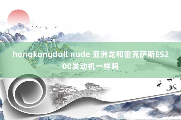 hongkongdoll nude 亚洲龙和雷克萨斯ES200发动机一样吗
