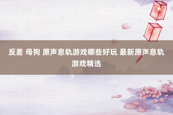 反差 母狗 原声息轨游戏哪些好玩 最新原声息轨游戏精选