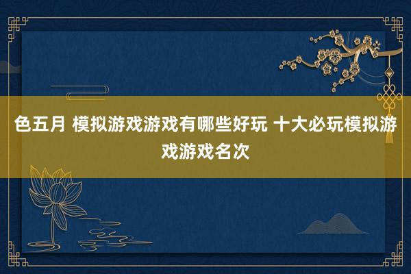 色五月 模拟游戏游戏有哪些好玩 十大必玩模拟游戏游戏名次