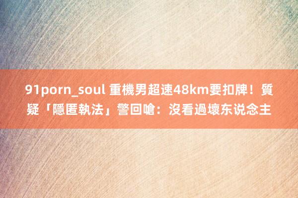 91porn_soul 重機男超速48km要扣牌！質疑「隱匿執法」　警回嗆：沒看過壞东说念主