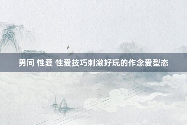 男同 性愛 性爱技巧刺激好玩的作念爱型态