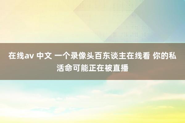 在线av 中文 一个录像头百东谈主在线看 你的私活命可能正在被直播