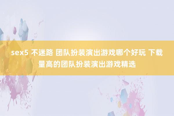 sex5 不迷路 团队扮装演出游戏哪个好玩 下载量高的团队扮装演出游戏精选