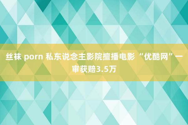 丝袜 porn 私东说念主影院擅播电影 “优酷网”一审获赔3.5万