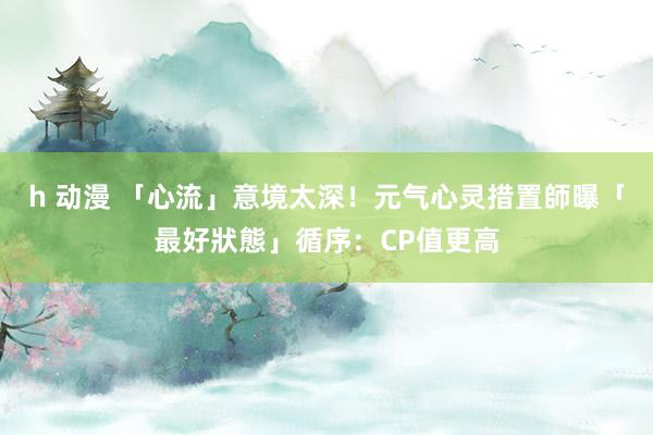h 动漫 「心流」意境太深！元气心灵措置師曝「最好狀態」循序：CP值更高