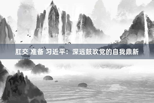 肛交 准备 习近平：深远鼓吹党的自我鼎新