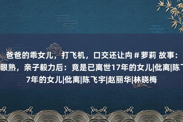爸爸的乖女儿，打飞机，口交还让禸＃萝莉 故事：女西宾见一男学生眼熟，亲子毅力后：竟是已离世17年的女儿|仳离|陈飞宇|赵丽华|林晓梅