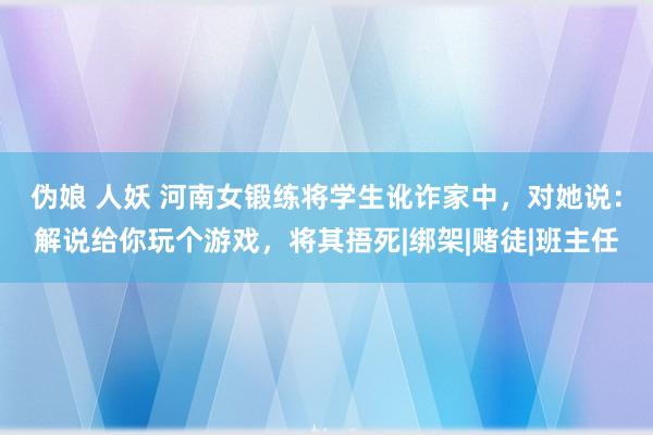 伪娘 人妖 河南女锻练将学生讹诈家中，对她说：解说给你玩个游戏，将其捂死|绑架|赌徒|班主任