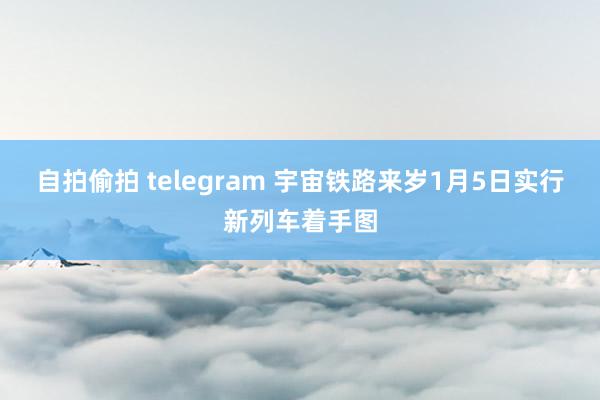 自拍偷拍 telegram 宇宙铁路来岁1月5日实行新列车着手图