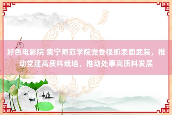 好色电影院 集宁师范学院党委狠抓表面武装，推动党建高质料栽培，推动处事高质料发展