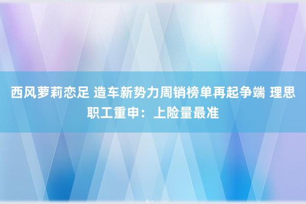 西风萝莉恋足 造车新势力周销榜单再起争端 理思职工重申：上险量最准