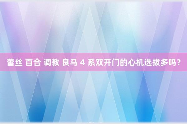 蕾丝 百合 调教 良马 4 系双开门的心机选拔多吗？