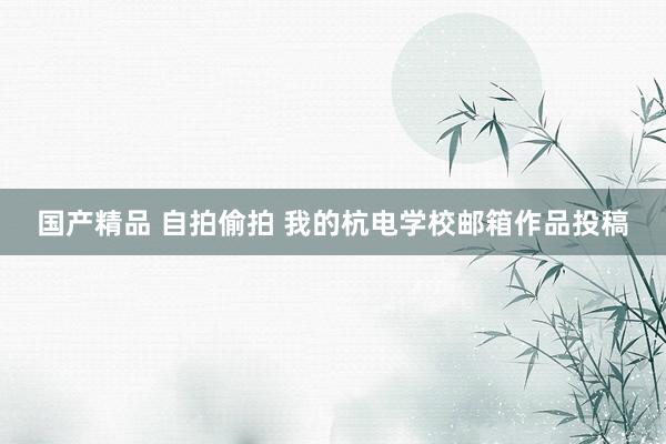 国产精品 自拍偷拍 我的杭电学校邮箱作品投稿