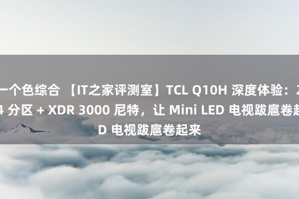 一个色综合 【IT之家评测室】TCL Q10H 深度体验：2304 分区 + XDR 3000 尼特，让 Mini LED 电视跋扈卷起来
