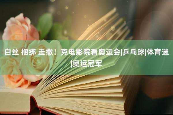 白丝 捆绑 走撒！克电影院看奥运会|乒乓球|体育迷|奥运冠军