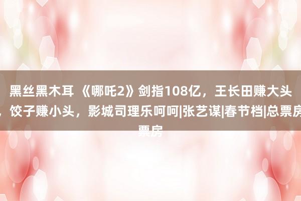 黑丝黑木耳 《哪吒2》剑指108亿，王长田赚大头，饺子赚小头，影城司理乐呵呵|张艺谋|春节档|总票房