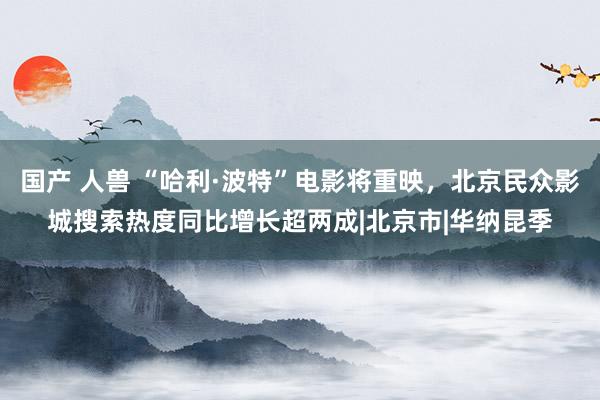 国产 人兽 “哈利·波特”电影将重映，北京民众影城搜索热度同比增长超两成|北京市|华纳昆季